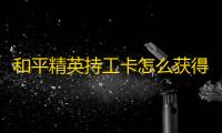 和平精英持工卡怎么获得
